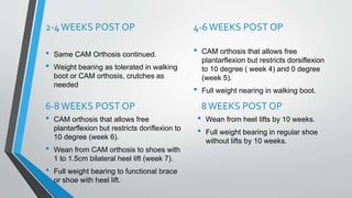 2-4WEEKS POST OP
• Same CAM Orthosis continued.
• Weight bearing as tolerated in walking
boot or CAM orthosis, crutches as
needed
4-6WEEKS POST OP
• CAM orthosis that allows free
plantarflexion but restricts dorsiflexion
to 10 degree ( week 4) and 0 degree
(week 5).
• Full weight nearing in walking boot.
6-8WEEKS POST OP
• CAM orthosis that allows free
plantarflexion but restricts doriflexion to
10 degree (week 6).
• Wean from CAM orthosis to shoes with
1 to 1.5cm bilateral heel lift (week 7).
• Full weight bearing to functional brace
or shoe with heel lift.
8WEEKS POST OP
• Wean from heel lifts by 10 weeks.
• Full weight bearing in regular shoe
without lifts by 10 weeks.
 