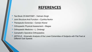 REFERENCES
• Text Book Of ANATOMY - Vishram Singh
• Joint Structure And Function – Cynthia Norkin
• Therapeutic Exrercise – Carolyn Kisner
• Orthopaedic Physical Assessment – Magee
• Orthopaedic Medicine – L. Ombregt
• Campbell’s Operative Orthopaedics
• ARTICLE - Kinematic Analysis of the Lower Extremities of Subjects with Flat Feet at
Different Gait Speeds
 