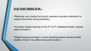 FLAT FOOT RESULTS IN –
*Relatively over mobile foot (which requires muscular contraction to
support the arches during standing )
*Increased weight bearing on the 2nd to 4th metatarsal heads ( plantar
callus formation )
*Weight-bearing pronation in erect standing posture causes medial
rotation of tibia ( may affect knee joint function )
 