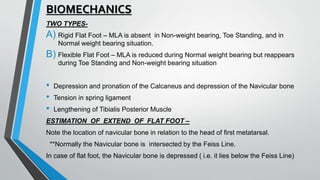 BIOMECHANICS
TWO TYPES-
A) Rigid Flat Foot – MLA is absent in Non-weight bearing, Toe Standing, and in
Normal weight bearing situation.
B) Flexible Flat Foot – MLA is reduced during Normal weight bearing but reappears
during Toe Standing and Non-weight bearing situation
• Depression and pronation of the Calcaneus and depression of the Navicular bone
• Tension in spring ligament
• Lengthening of Tibialis Posterior Muscle
ESTIMATION OF EXTEND OF FLAT FOOT –
Note the location of navicular bone in relation to the head of first metatarsal.
**Normally the Navicular bone is intersected by the Feiss Line.
In case of flat foot, the Navicular bone is depressed ( i.e. it lies below the Feiss Line)
 