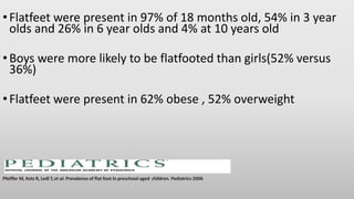 •Flatfeet were present in 97% of 18 months old, 54% in 3 year
olds and 26% in 6 year olds and 4% at 10 years old
•Boys were more likely to be flatfooted than girls(52% versus
36%)
•Flatfeet were present in 62% obese , 52% overweight
Pfeiffer M, Kotz R, Ledl T, et al. Prevalence of flat foot in preschool-aged children. Pediatrics 2006
 
