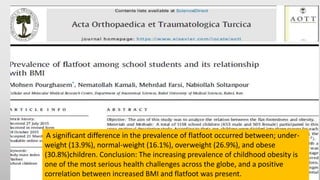 A significant difference in the prevalence of flatfoot occurred between; under-
weight (13.9%), normal-weight (16.1%), overweight (26.9%), and obese
(30.8%)children. Conclusion: The increasing prevalence of childhood obesity is
one of the most serious health challenges across the globe, and a positive
correlation between increased BMI and flatfoot was present.
 