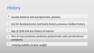 History
Usually bilateral and asymptomatic, painless
Ask for developmental and family history, previous medical history
Age of child and any history of trauma
Pain at rest,numbness,weakness,polyarticular pain,constitutional
symptoms
Limping,inability to bear weight
 