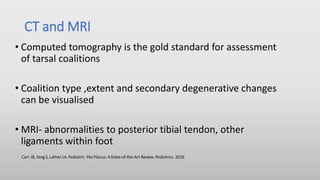 CT and MRI
• Computed tomography is the gold standard for assessment
of tarsal coalitions
• Coalition type ,extent and secondary degenerative changes
can be visualised
• MRI- abnormalities to posterior tibial tendon, other
ligaments within foot
Carr JB, Yang S,Lather LA.Pediatric Pes Planus: AState-of-the-Art Review. Pediatrics. 2016
 