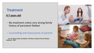 Treatment
0-7 years old:
• No treatment unless very strong family
history of persistent flatfeet
• Counselling and reassurance of parents
Carr JB, Yang S, Lather LA.Pediatric Pes Planus: AState-of-the-Art Review.
Pediatrics. 2016
 