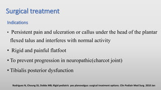 Surgical treatment
Indications
• Persistent pain and ulceration or callus under the head of the plantar
flexed talus and interferes with normal activity
• Rigid and painful flatfoot
• To prevent progression in neuropathic(charcot joint)
• Tibialis posterior dysfunction
Rodriguez N, Choung DJ, Dobbs MB; Rigid pediatric pes planovalgus: surgical treatment options. Clin Podiatr Med Surg. 2010 Jan
 