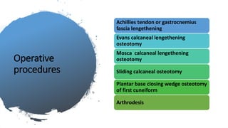 Operative
procedures
Achillies tendon or gastrocnemius
fascia lengethening
Evans calcaneal lengethening
osteotomy
Mosca calcaneal lengethening
osteotomy
Sliding calcaneal osteotomy
Plantar base closing wedge osteotomy
of first cuneiform
Arthrodesis
 