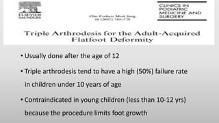 • Usually done after the age of 12
• Triple arthrodesis tend to have a high (50%) failure rate
in children under 10 years of age
• Contraindicated in young children (less than 10-12 yrs)
because the procedure limits foot growth
 