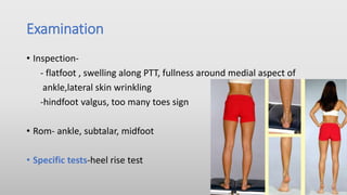 Examination
• Inspection-
- flatfoot , swelling along PTT, fullness around medial aspect of
ankle,lateral skin wrinkling
-hindfoot valgus, too many toes sign
• Rom- ankle, subtalar, midfoot
• Specific tests-heel rise test
 