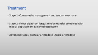 Treatment
• Stage 1- Conservative management and tenosynovectomy
• Stage 2- Flexor digitorum longus tendon transfer combined with
medial displacement calcaneal osteotomy
• Advanced stages- subtalar arthrodesis , triple arthrodesis
 