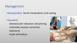 Management
• Nonoperative- Serial manipulation and casting
• Operative
-talonavicular reduction and pinning
-minimally invasive correction
-talectomy
-triple arthrodesis
 