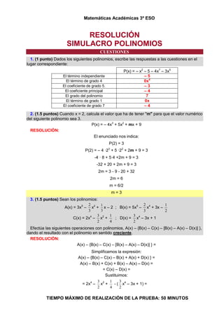Matemáticas Académicas 3º ESO
TIEMPO MÁXIMO DE REALIZACIÓN DE LA PRUEBA: 50 MINUTOS
RESOLUCIÓN
SIMULACRO POLINOMIOS
CUESTIONES
1. (1 punto) Dados los siguientes polinomios, escribe las respuestas a las cuestiones en el
lugar correspondiente:
P(x) = – x2
– 5 – 4x7
– 3x5
El término independiente – 5
El término de grado 4 0x4
El coeficiente de grado 5. – 3
El coeficiente principal – 4
El grado del polinomio 7
El término de grado 1 0x
El coeficiente de grado 7 – 4
2. (1.5 puntos) Cuando x = 2, calcula el valor que ha de tener "m" para que el valor numérico
del siguiente polinomio sea 3.
P(x) = – 4x3
+ 5x2
+ mx + 9
RESOLUCIÓN:
El enunciado nos indica:
P(2) = 3
P(2) = – 4 ·23
+ 5 ·22
+ 2m + 9 = 3
-4 · 8 + 5·4 +2m + 9 = 3
-32 + 20 + 2m + 9 = 3
2m = 3 - 9 - 20 + 32
2m = 6
m = 6/2
m = 3
3. (1.5 puntos) Sean los polinomios:
A(x) = 3x5
–
3
2
x2
+
3
1
x – 2 ; B(x) = 5x5
–
3
2
x4
+ 3x –
2
1
C(x) = 2x4
–
2
3
x2
+
4
1
; D(x) =
2
3
x4
– 3x + 1
Efectúa las siguientes operaciones con polinomios, A(x) – {B(x) – C(x) – [B(x) – A(x) – D(x)] },
dando el resultado con el polinomio en sentido creciente.
RESOLUCIÓN:
A(x) – {B(x) – C(x) – [B(x) – A(x) – D(x)] } =
Simplificamos la expresión:
A(x) – {B(x) – C(x) – B(x) + A(x) + D(x) } =
A(x) – B(x) + C(x) + B(x) – A(x) – D(x) =
= C(x) – D(x) =
Sustituimos:
= 2x4
–
2
3
x2
+
4
1
- (
2
3
x4
– 3x + 1) =
 