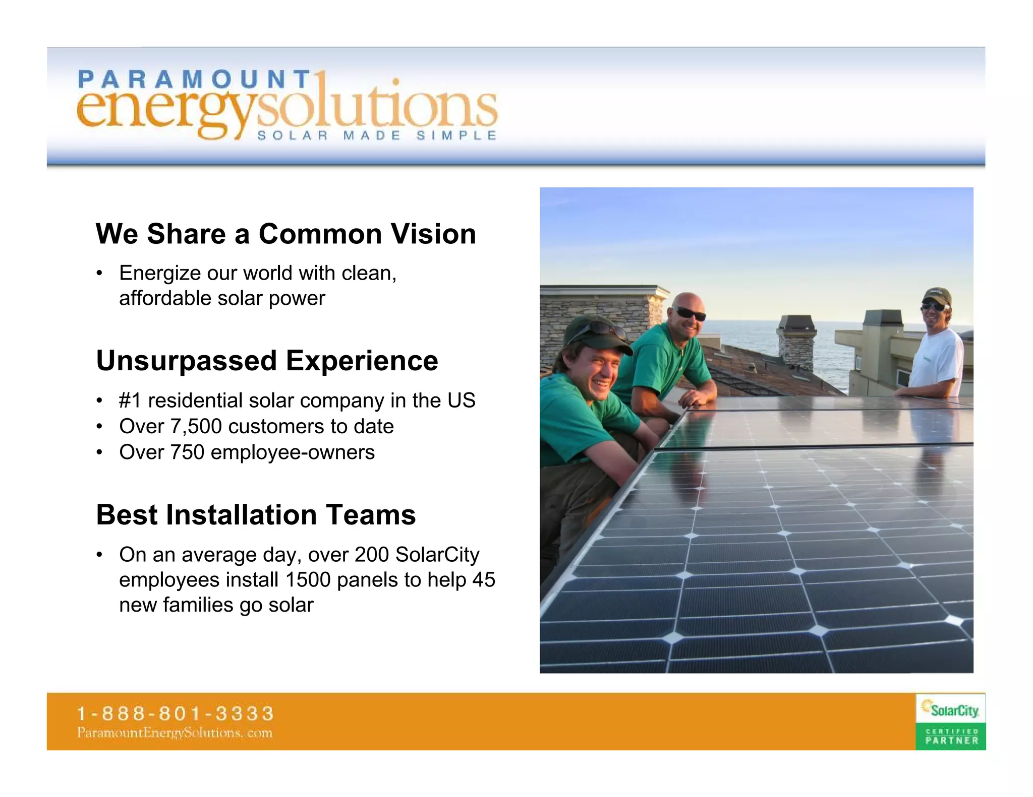 We Share a Common Vision
• Energize our world with clean,
  affordable solar power


Unsurpassed Experience
• #1 residential solar company in the US
• Over 7,500 customers to date
• Over 750 employee-owners


Best Installation Teams
• On an average day, over 200 SolarCity
  employees install 1500 panels to help 45
  new families go solar
 