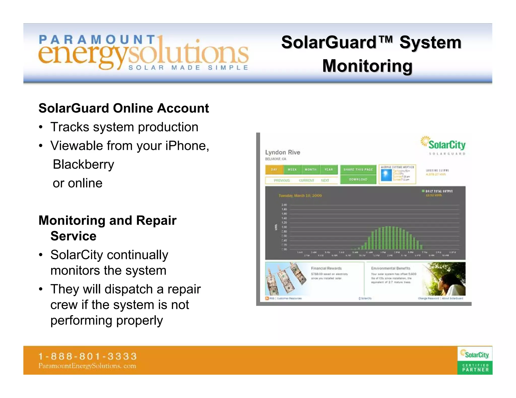 SolarGuard™ System
                                     Monitoring

SolarGuard Online Account
• Tracks system production
• Viewable from your iPhone,
  Blackberry
  or online

Monitoring and Repair
  Service
• SolarCity continually
  monitors the system
• They will dispatch a repair
  crew if the system is not
  performing properly
 