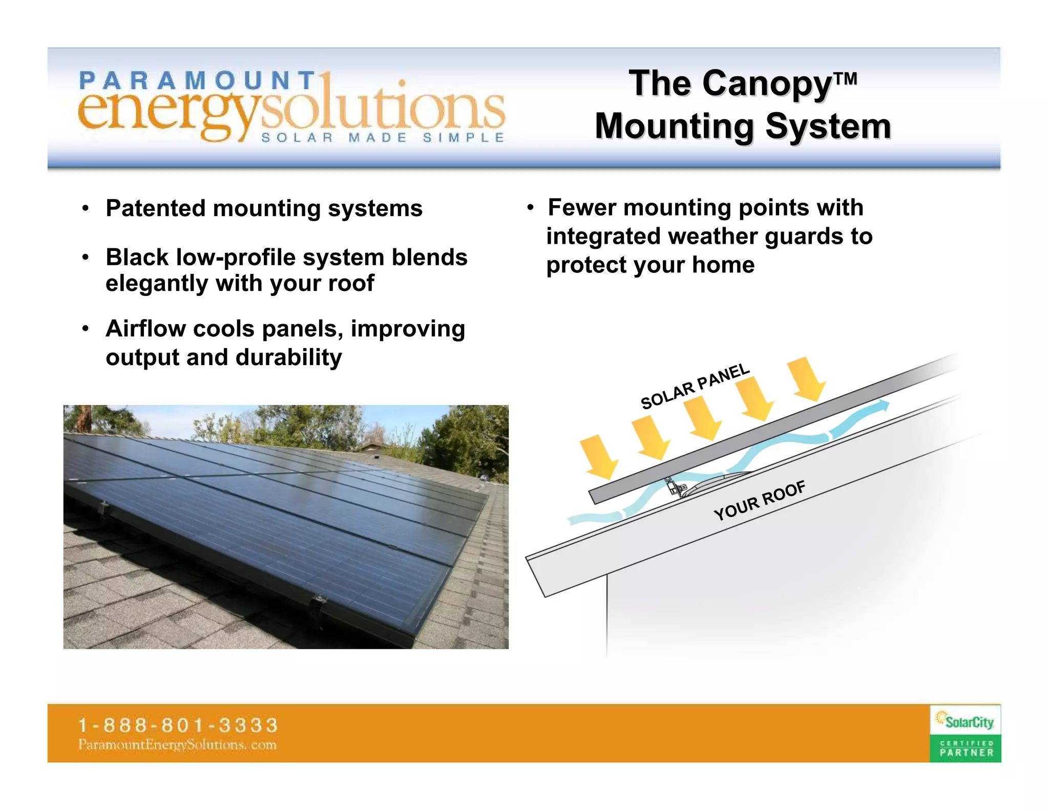 The CanopyTM
                                         Mounting System

• Patented mounting systems         • Fewer mounting points with
                                      integrated weather guards to
• Black low-profile system blends     protect your home
  elegantly with your roof
• Airflow cools panels, improving
  output and durability
                                                        EL
                                                    P AN
                                                 AR
                                              SOL




                                                             F
                                                           OO
                                                         RR
                                                      YOU
 