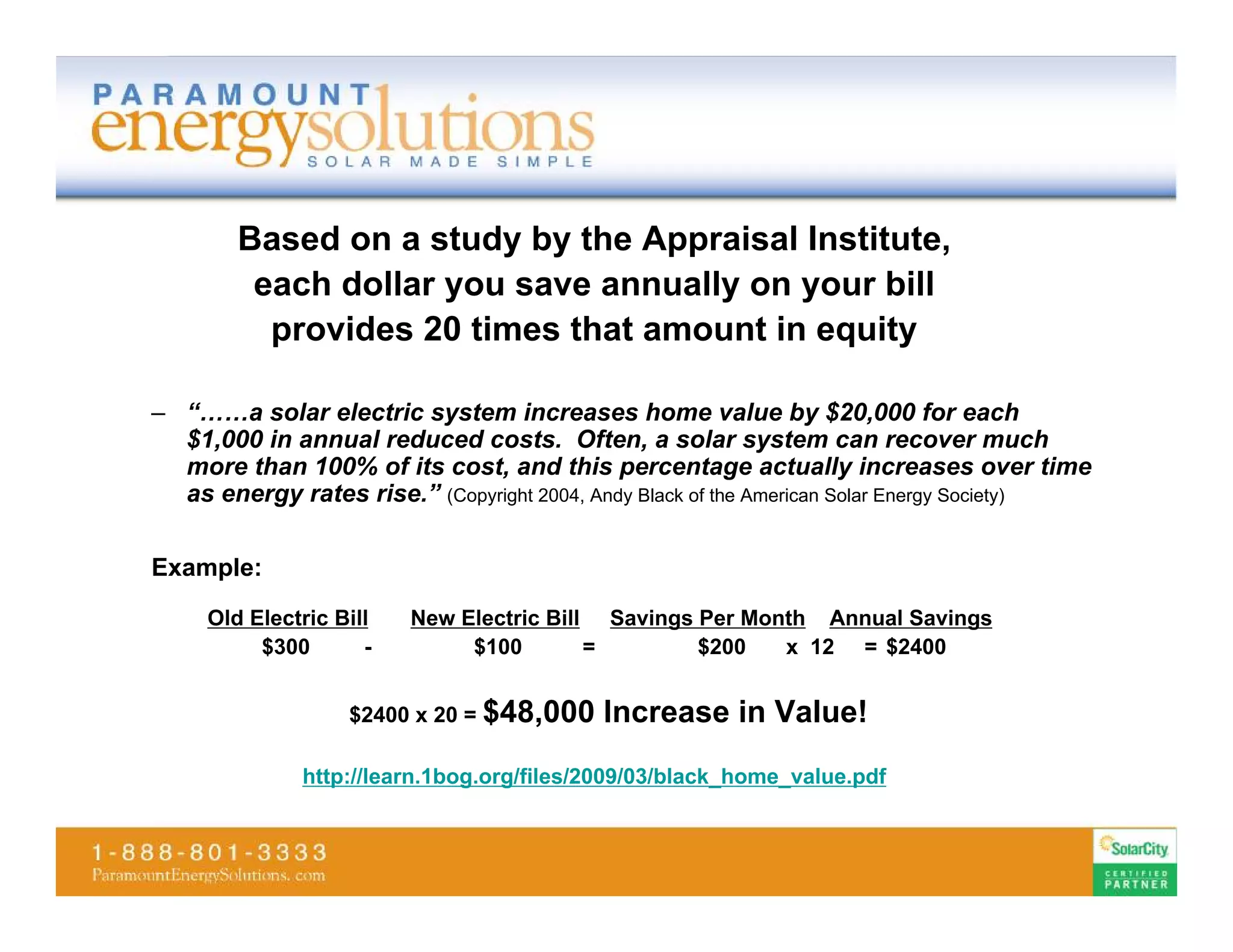 Based on a study by the Appraisal Institute,
         each dollar you save annually on your bill
          provides 20 times that amount in equity

– “……a solar electric system increases home value by $20,000 for each
  $1,000 in annual reduced costs. Often, a solar system can recover much
  more than 100% of its cost, and this percentage actually increases over time
  as energy rates rise.” (Copyright 2004, Andy Black of the American Solar Energy Society)

Example:
     Old Electric Bill   New Electric Bill Savings Per Month Annual Savings
          $300       -        $100        =        $200   x 12 = $2400


                   $2400 x 20 = $48,000    Increase in Value!
              http://learn.1bog.org/files/2009/03/black_home_value.pdf
 