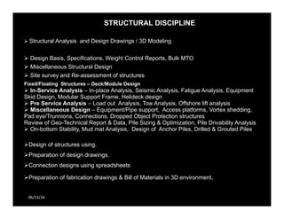 STRUCTURAL DISCIPLINE
06/15/16
 Structural Analysis and Design Drawings / 3D Modeling
 Design Basis, Specifications, Weight Control Reports, Bulk MTO
 Miscellaneous Structural Design
 Site survey and Re-assessment of structures
Fixed/Floating Structures – Deck/Module Design
 In-Service Analysis – In-place Analysis, Seismic Analysis, Fatigue Analysis, Equipment
Skid Design, Modular Support Frame, Helideck design
 Pre Service Analysis – Load out Analysis, Tow Analysis, Offshore lift analysis
 Miscellaneous Design – Equipment/Pipe support, Access platforms, Vortex shedding,
Pad eye/Trunnions, Connections, Dropped Object Protection structures
Review of Geo-Technical Report & Data, Pile Sizing & Optimization, Pile Drivability Analysis
 On-bottom Stability, Mud mat Analysis, Design of Anchor Piles, Drilled & Grouted Piles
Design of structures using.
Preparation of design drawings.
Connection designs using spreadsheets
Preparation of fabrication drawings & Bill of Materials in 3D environment.
 