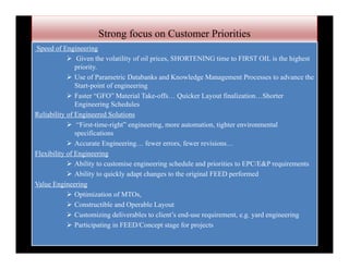 Strong focus on Customer Priorities
Speed of Engineering
 Given the volatility of oil prices, SHORTENING time to FIRST OIL is the highest
priority.
 Use of Parametric Databanks and Knowledge Management Processes to advance the
Start-point of engineering
 Faster “GFO” Material Take-offs… Quicker Layout finalization…Shorter
Engineering Schedules
Reliability of Engineered Solutions
 “First-time-right” engineering, more automation, tighter environmental
specifications
 Accurate Engineering… fewer errors, fewer revisions…
Flexibility of Engineering
 Ability to customise engineering schedule and priorities to EPC/E&P requirements
 Ability to quickly adapt changes to the original FEED performed
Value Engineering
 Optimization of MTOs,
 Constructible and Operable Layout
 Customizing deliverables to client’s end-use requirement, e.g. yard engineering
 Participating in FEED/Concept stage for projects
 