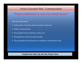 Project Execution Plan - Commencement
“Project mobilisation is critical to overall success”
Plan for mobilisation:
 Early advice of award critical to project “ramp up”
 Office location/layout
 Key people for key functions on day one
 Management systems in place quickly
 Key procedures/work processes available to all personnel early
Trouble Free Start‐Up sets the Project Tone
 