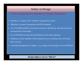 Safety in Design
Safety in design must be embedded in a Project Organisation
 Working to a project-wide ‘umbrella’ management system.
 Adherence to project management and ISO standards.
 Use of HAZID and Risk Assessment sessions to identify key risks that need to be
accounted for in the design.
 Use of HAZOPs to ensure that all facilities can be safely operated.
 Experience of key members of the technical review committee who will attend
these sessions.
 Controlled management of change – e.g. changes to the design to be re-HAZOPed.
Design Safety is not an “Add‐on”
 