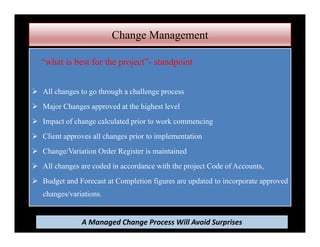 Change Management
“what is best for the project”- standpoint
 All changes to go through a challenge process
 Major Changes approved at the highest level
 Impact of change calculated prior to work commencing
 Client approves all changes prior to implementation
 Change/Variation Order Register is maintained
 All changes are coded in accordance with the project Code of Accounts,
 Budget and Forecast at Completion figures are updated to incorporate approved
changes/variations.
A Managed Change Process Will Avoid Surprises
 