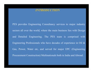 INTRODUCTION
PES provides Engineering Consultancy services to major industry
sectors all over the world, where the main business lies with Design
and Detailed Engineering. The PES team is comprised with
Engineering Professionals who have decades of experience in Oil &
Gas, Power, Water etc, and served for major EPC (Engineering
Procurement Construction) Multinationals both in India and Abroad.
 