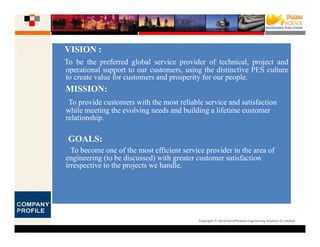 Copyright © 2014 PetroPhoenix Engineering Solution (I) Limited
VISION :
To be the preferred global service provider of technical, project and
operational support to our customers, using the distinctive PES culture
to create value for customers and prosperity for our people.
MISSION:
To provide customers with the most reliable service and satisfaction
while meeting the evolving needs and building a lifetime customer
relationship.
GOALS:
To become one of the most efficient service provider in the area of
engineering (to be discussed) with greater customer satisfaction
irrespective to the projects we handle.
 