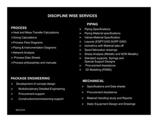 DISCIPLINE WISE SERVICES
06/15/16
PROCESS
Heat and Mass Transfer Calculations
Sizing Calculations
Process Flow Diagrams
Piping & Instrumentation Diagrams
Network Analysis
 Process Data Sheets
Process philosophies and manuals
PIPING
 Piping Specifications
 Piping Material specifications
 Valves Material Specification
 Layouts (EQPT,GAD,SUPP GAD)
 Isometrics with Material take off
 Spool fabrication drawings
 Stress Analysis (Metallic and NON Metallic)
 Standard supports, Springs and
Special Support Designs
 Procurement Assistance
 3D Modeling (PDMS)
PACKAGE ENGINEERING
 Development of concept design
 Multidisciplinary Detailed Engineering
 Procurement support
 Construction/commissioning support
MECHANICAL
 Specifications and Data sheets
 Procurement Assistance
 Material Handling study and Reports
 Static Equipment Design and Drawings
 