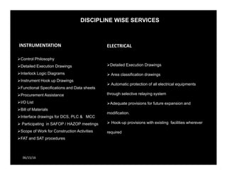 DISCIPLINE WISE SERVICES
06/15/16
INSTRUMENTATION 
Control Philosophy
Detailed Execution Drawings
Interlock Logic Diagrams
Instrument Hook up Drawings
Functional Specifications and Data sheets
Procurement Assistance
I/O List
Bill of Materials
Interface drawings for DCS, PLC & MCC
 Participating in SAFOP / HAZOP meetings
Scope of Work for Construction Activities
FAT and SAT procedures
ELECTRICAL
Detailed Execution Drawings
 Area classification drawings
 Automatic protection of all electrical equipments
through selective relaying system
Adequate provisions for future expansion and
modification.
 Hook-up provisions with existing facilities wherever
required
 