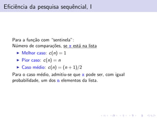 Eﬁciˆncia da pesquisa sequˆncial, I
e
e

Para a fun¸˜o com “sentinela”:
ca
N´mero de compara¸˜es, se x est´ na lista
u
co
a
Melhor caso: c(n) = 1
Pior caso: c(n) = n
Caso m´dio: c(n) = (n + 1)/2
e
Para o caso m´dio, admitiu-se que x pode ser, com igual
e
probabilidade, um dos n elementos da lista.

 