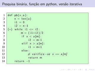 Pesquisa bin´ria, fun¸˜o em python, vers˜o iterativa
a
ca
a
1
2
3
4
5
6
7
8
9
10
11
12
13
14

d e f pb ( x , a ) :
n = len (a)
i1 = 0
i 2 = n−1
( ∗ ) w h i l e i 1 <= i 2 :
m = ( i 1+i 2 ) / 2
i f x < a [m ] :
i 2 = m−1
e l i f x > a [m ] :
i 1 = m+1
else :
# v e r i f i c a −s e x == a [m]
return m
r e t u r n −1

 