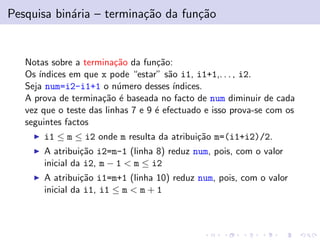 Pesquisa bin´ria – termina¸˜o da fun¸˜o
a
ca
ca

Notas sobre a termina¸˜o da fun¸˜o:
ca
ca
Os ´
ındices em que x pode “estar” s˜o i1, i1+1,. . . , i2.
a
Seja num=i2-i1+1 o n´mero desses ´
u
ındices.
A prova de termina¸˜o ´ baseada no facto de num diminuir de cada
ca e
vez que o teste das linhas 7 e 9 ´ efectuado e isso prova-se com os
e
seguintes factos
i1 ≤ m ≤ i2 onde m resulta da atribui¸˜o m=(i1+i2)/2.
ca
A atribui¸˜o i2=m-1 (linha 8) reduz num, pois, com o valor
ca
inicial da i2, m − 1 < m ≤ i2
A atribui¸˜o i1=m+1 (linha 10) reduz num, pois, com o valor
ca
inicial da i1, i1 ≤ m < m + 1

 