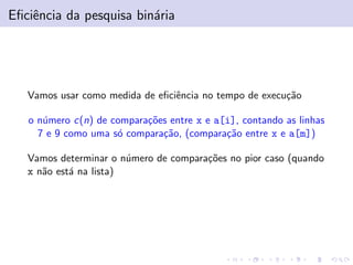Eﬁciˆncia da pesquisa bin´ria
e
a

Vamos usar como medida de eﬁciˆncia no tempo de execu¸˜o
e
ca
o n´mero c(n) de compara¸˜es entre x e a[i], contando as linhas
u
co
7 e 9 como uma s´ compara¸˜o, (compara¸˜o entre x e a[m])
o
ca
ca
Vamos determinar o n´mero de compara¸˜es no pior caso (quando
u
co
x n˜o est´ na lista)
a
a

 