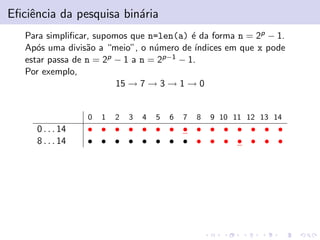 Eﬁciˆncia da pesquisa bin´ria
e
a
Para simpliﬁcar, supomos que n=len(a) ´ da forma n = 2p − 1.
e
Ap´s uma divis˜o a “meio”, o n´mero de ´
o
a
u
ındices em que x pode
estar passa de n = 2p − 1 a n = 2p−1 − 1.
Por exemplo,
15 → 7 → 3 → 1 → 0

0

0 . . . 14
8 . . . 14

1

2

3

4

5

6

7

8

9 10 11 12 13 14

• • • • • • • • • • • • • • •
• • • • • • • • • • • • • • •

 
