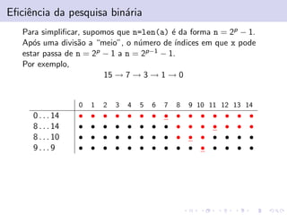 Eﬁciˆncia da pesquisa bin´ria
e
a
Para simpliﬁcar, supomos que n=len(a) ´ da forma n = 2p − 1.
e
Ap´s uma divis˜o a “meio”, o n´mero de ´
o
a
u
ındices em que x pode
estar passa de n = 2p − 1 a n = 2p−1 − 1.
Por exemplo,
15 → 7 → 3 → 1 → 0

0

0 . . . 14
8 . . . 14
8 . . . 10
9...9

1

2

3

4

5

6

7

8

9 10 11 12 13 14

•
•
•
•

•
•
•
•

•
•
•
•

•
•
•
•

•
•
•
•

•
•
•
•

•
•
•
•

•
•
•
•

•
•
•
•

•
•
•
•

•
•
•
•

•
•
•
•

•
•
•
•

•
•
•
•

•
•
•
•

 