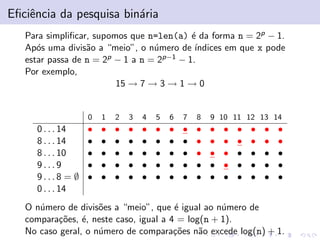 Eﬁciˆncia da pesquisa bin´ria
e
a
Para simpliﬁcar, supomos que n=len(a) ´ da forma n = 2p − 1.
e
Ap´s uma divis˜o a “meio”, o n´mero de ´
o
a
u
ındices em que x pode
estar passa de n = 2p − 1 a n = 2p−1 − 1.
Por exemplo,
15 → 7 → 3 → 1 → 0

0

0 . . . 14
8 . . . 14
8 . . . 10
9...9
9...8 = ∅
0 . . . 14

1

2

3

4

5

6

7

8

9 10 11 12 13 14

•
•
•
•
•

•
•
•
•
•

•
•
•
•
•

•
•
•
•
•

•
•
•
•
•

•
•
•
•
•

•
•
•
•
•

•
•
•
•
•

•
•
•
•
•

•
•
•
•
•

•
•
•
•
•

•
•
•
•
•

•
•
•
•
•

•
•
•
•
•

•
•
•
•
•

O n´mero de divis˜es a “meio”, que ´ igual ao n´mero de
u
o
e
u
compara¸˜es, ´, neste caso, igual a 4 = log(n + 1).
co e
No caso geral, o n´mero de compara¸˜es n˜o excede log(n) + 1.
u
co
a

 