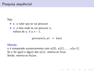 Pesquisa sequˆncial
e

Seja
x: o valor que se vai procurar
a: a lista onde se vai procurar x;
´
ındices de a: 0 a n − 1.
procura(x,a) ⇒ bool
M´todo:
e
x ´ comparado sucessivamente com a[0], a[1],. . . , a[n-1].
e
Se x for igual a algum dos a[i], retorna-se True.
Sen˜o, retorna-se False.
a

 