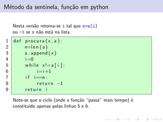 M´todo da sentinela, fun¸˜o em python
e
ca
Nesta vers˜o retorna-se i tal que x=a[i]
a
ou -1 se x n˜o est´ na lista.
a
a
1
2
3
4
5
6
7
8
9

def procura (x , a ) :
n=l e n ( a )
a . append ( x )
i =0
w h i l e x !=a [ i ] :
i=i +1
i f i==n :
r e t u r n −1
return i
Note-se que o ciclo (onde a fun¸˜o “passa” mais tempo) ´
ca
e
constitu´ apenas pelas linhas 5 e 6.
ıdo

 