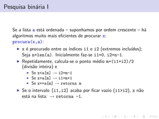 Pesquisa bin´aria I
Se a lista a est´a ordenada – suponhamos por ordem crescente – h´a
algoritmos muito mais eﬁcientes de procurar x:
procura(x,a):
x ´e procurado entre os ´ındices i1 e i2 (extremos inclu´ıdos);
Seja n=len(a). Inicialmente faz-se i1=0, i2=n-1.
Repetidamente, calcula-se o ponto m´edio m=(i1+i2)/2
(divis˜ao inteira) e
Se x<a[m] → i2=m-1
Se x>a[m] → i1=m+1
Se x==a[m] → retorna m
Se o intervalo [i1,i2] acaba por ﬁcar vazio (i1>i2), x n˜ao
est´a na lista: → retorna -1.
 