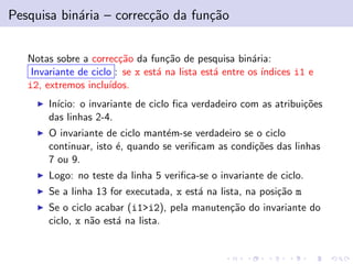 Pesquisa bin´aria – correc¸c˜ao da fun¸c˜ao
Notas sobre a correc¸c˜ao da fun¸c˜ao de pesquisa bin´aria:
Invariante de ciclo : se x est´a na lista est´a entre os ´ındices i1 e
i2, extremos inclu´ıdos.
In´ıcio: o invariante de ciclo ﬁca verdadeiro com as atribui¸c˜oes
das linhas 2-4.
O invariante de ciclo mant´em-se verdadeiro se o ciclo
continuar, isto ´e, quando se veriﬁcam as condi¸c˜oes das linhas
7 ou 9.
Logo: no teste da linha 5 veriﬁca-se o invariante de ciclo.
Se a linha 13 for executada, x est´a na lista, na posi¸c˜ao m
Se o ciclo acabar (i1>i2), pela manuten¸c˜ao do invariante do
ciclo, x n˜ao est´a na lista.
 