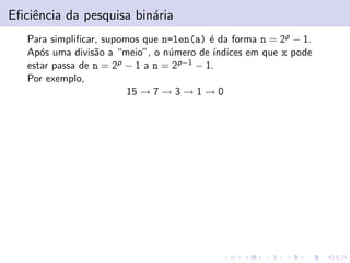 Eﬁciˆencia da pesquisa bin´aria
Para simpliﬁcar, supomos que n=len(a) ´e da forma n = 2p − 1.
Ap´os uma divis˜ao a “meio”, o n´umero de ´ındices em que x pode
estar passa de n = 2p − 1 a n = 2p−1 − 1.
Por exemplo,
15 → 7 → 3 → 1 → 0
 