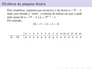 Eﬁciˆencia da pesquisa bin´aria
Para simpliﬁcar, supomos que n=len(a) ´e da forma n = 2p − 1.
Ap´os uma divis˜ao a “meio”, o n´umero de ´ındices em que x pode
estar passa de n = 2p − 1 a n = 2p−1 − 1.
Por exemplo,
15 → 7 → 3 → 1 → 0
0 1 2 3 4 5 6 7 8 9 10 11 12 13 14
0 . . . 14 • • • • • • • • • • • • • • •
 