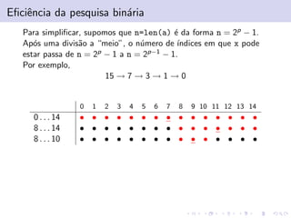 Eﬁciˆencia da pesquisa bin´aria
Para simpliﬁcar, supomos que n=len(a) ´e da forma n = 2p − 1.
Ap´os uma divis˜ao a “meio”, o n´umero de ´ındices em que x pode
estar passa de n = 2p − 1 a n = 2p−1 − 1.
Por exemplo,
15 → 7 → 3 → 1 → 0
0 1 2 3 4 5 6 7 8 9 10 11 12 13 14
0 . . . 14 • • • • • • • • • • • • • • •
8 . . . 14 • • • • • • • • • • • • • • •
8 . . . 10 • • • • • • • • • • • • • • •
 