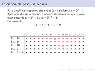 Eﬁciˆencia da pesquisa bin´aria
Para simpliﬁcar, supomos que n=len(a) ´e da forma n = 2p − 1.
Ap´os uma divis˜ao a “meio”, o n´umero de ´ındices em que x pode
estar passa de n = 2p − 1 a n = 2p−1 − 1.
Por exemplo,
15 → 7 → 3 → 1 → 0
0 1 2 3 4 5 6 7 8 9 10 11 12 13 14
0 . . . 14 • • • • • • • • • • • • • • •
8 . . . 14 • • • • • • • • • • • • • • •
8 . . . 10 • • • • • • • • • • • • • • •
9 . . . 9 • • • • • • • • • • • • • • •
9 . . . 8 = ∅ • • • • • • • • • • • • • • •
 
