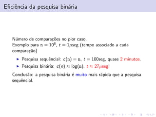 Eﬁciˆencia da pesquisa bin´aria
N´umero de compara¸c˜oes no pior caso.
Exemplo para n = 108, t = 1µseg (tempo associado a cada
compara¸c˜ao)
Pesquisa sequˆencial: c(n) = n, t = 100seg, quase 2 minutos.
Pesquisa bin´aria: c(n) ≈ log(n), t ≈ 27µseg!
Conclus˜ao: a pesquisa bin´aria ´e muito mais r´apida que a pesquisa
sequˆencial.
 