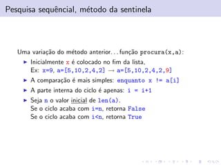 Pesquisa sequˆencial, m´etodo da sentinela
Uma varia¸c˜ao do m´etodo anterior. . . fun¸c˜ao procura(x,a):
Inicialmente x ´e colocado no ﬁm da lista,
Ex: x=9, a=[5,10,2,4,2] → a=[5,10,2,4,2,9]
A compara¸c˜ao ´e mais simples: enquanto x != a[i]
A parte interna do ciclo ´e apenas: i = i+1
Seja n o valor inicial de len(a).
Se o ciclo acaba com i=n, retorna False
Se o ciclo acaba com i<n, retorna True
 