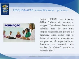PESQUISA-AÇÃO: exemplificando o processo
Projeto CEFAM nas áreas de
didática/prática de ensino e
estágio. “Decidimos fazer desse
trabalho mais do que uma
simples assessoria, um projeto de
pesquisa, tendo como foco o
desenvolvimento e a análise de
um processo de capacitação de
docentes em exercício nas
escolas do Cefam” (André e
Fazenda 1991).
Jeanny Meiry S. Silva e Karine R. Ramos
 