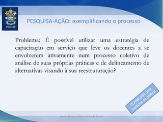 PESQUISA-AÇÃO: exemplificando o processo
Problema: É possível utilizar uma estratégia de
capacitação em serviço que leve os docentes a se
envolverem ativamente num processo coletivo de
análise de suas próprias práticas e de delineamento de
alternativas visando à sua reestruturação?
Jeanny Meiry S. Silva e Karine R. Ramos
 