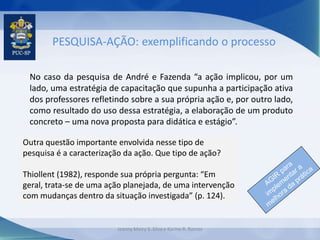 PESQUISA-AÇÃO: exemplificando o processo
No caso da pesquisa de André e Fazenda “a ação implicou, por um
lado, uma estratégia de capacitação que supunha a participação ativa
dos professores refletindo sobre a sua própria ação e, por outro lado,
como resultado do uso dessa estratégia, a elaboração de um produto
concreto – uma nova proposta para didática e estágio”.
Outra questão importante envolvida nesse tipo de
pesquisa é a caracterização da ação. Que tipo de ação?
Thiollent (1982), responde sua própria pergunta: “Em
geral, trata-se de uma ação planejada, de uma intervenção
com mudanças dentro da situação investigada” (p. 124).
Jeanny Meiry S. Silva e Karine R. Ramos
 