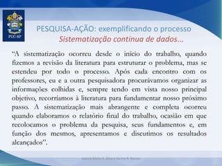 PESQUISA-AÇÃO: exemplificando o processo
Sistematização continua de dados...
“A sistematização ocorreu desde o início do trabalho, quando
fizemos a revisão da literatura para estruturar o problema, mas se
estendeu por todo o processo. Após cada encontro com os
professores, eu e a outra pesquisadora procurávamos organizar as
informações colhidas e, sempre tendo em vista nosso principal
objetivo, recorríamos à literatura para fundamentar nosso próximo
passo. A sistematização mais abrangente e completa ocorreu
quando elaboramos o relatório final do trabalho, ocasião em que
recolocamos o problema da pesquisa, seus fundamentos e, em
função dos mesmos, apresentamos e discutimos os resultados
alcançados”.
Jeanny Meiry S. Silva e Karine R. Ramos
 